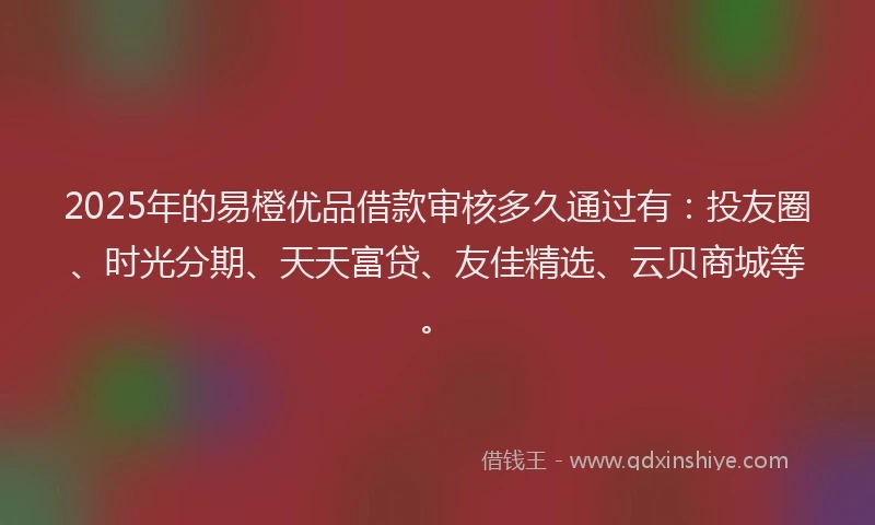2025年的易橙优品借款审核多久通过有：投友圈、时光分期、天天富贷、友佳精选、云贝商城等。