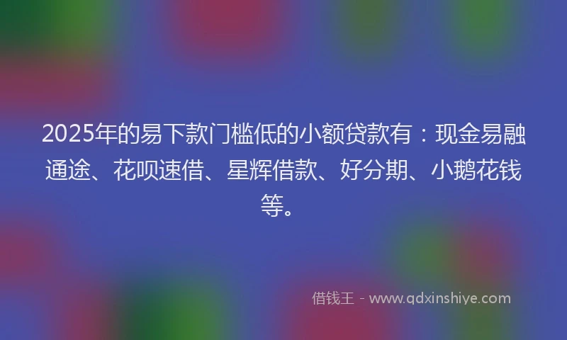 2025年的易下款门槛低的小额贷款有：现金易融通途、花呗速借、星辉借款、好分期、小鹅花钱等。