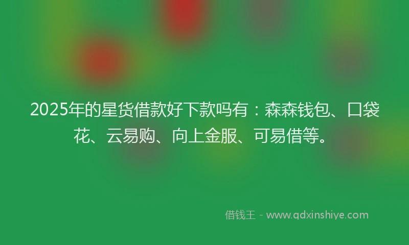 2025年的星货借款好下款吗有：森森钱包、口袋花、云易购、向上金服、可易借等。