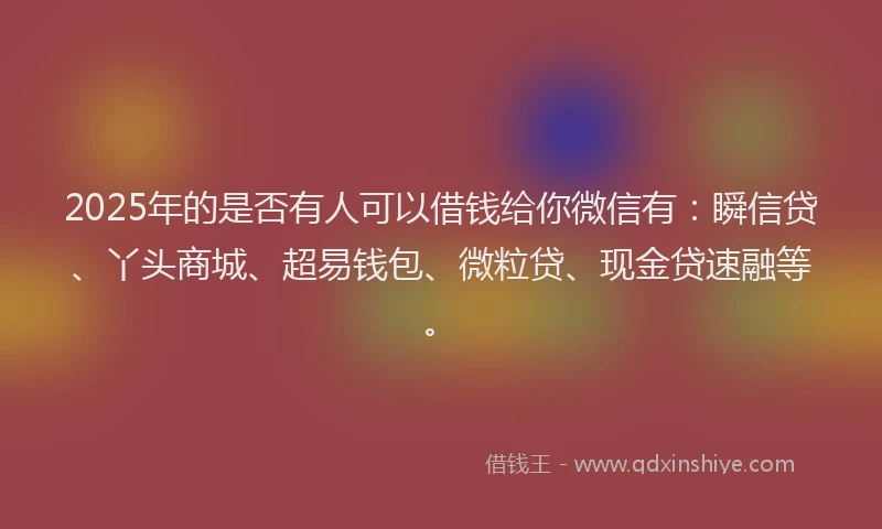 2025年的是否有人可以借钱给你微信有：瞬信贷、丫头商城、超易钱包、微粒贷、现金贷速融等。