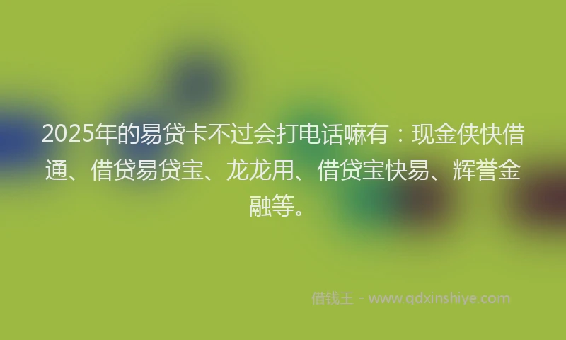 2025年的易贷卡不过会打电话嘛有：现金侠快借通、借贷易贷宝、龙龙用、借贷宝快易、辉誉金融等。