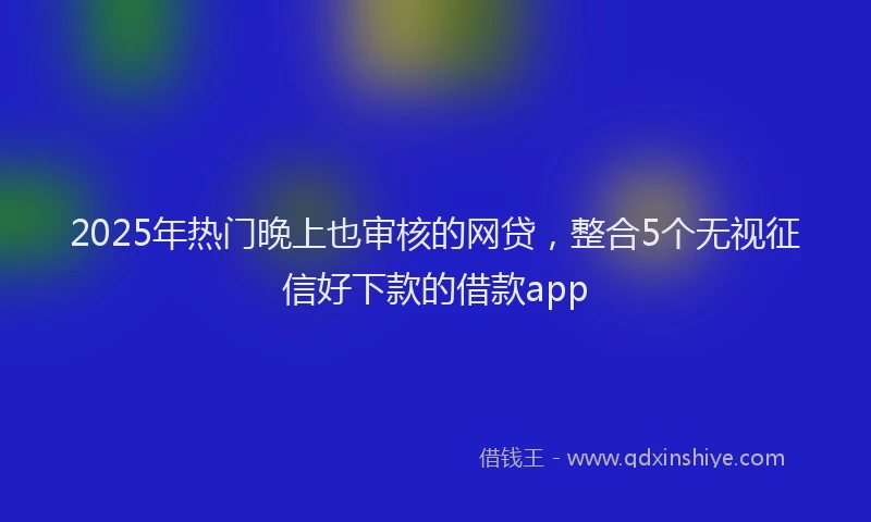 2025年热门晚上也审核的网贷，整合5个无视征信好下款的借款app