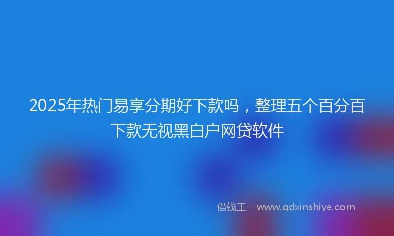 2025年热门易享分期好下款吗，整理五个百分百下款无视黑白户网贷软件