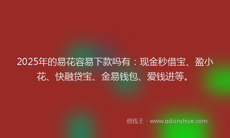 2025年的易花容易下款吗有：现金秒借宝、盈小花、快融贷宝、金易钱包、爱钱进等。