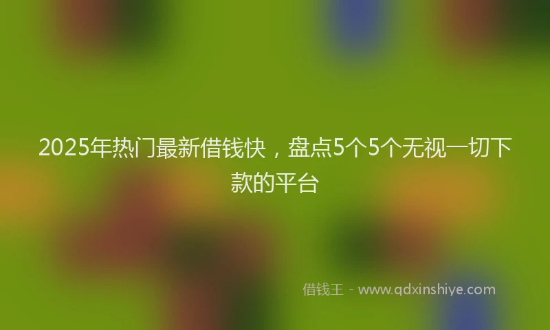 2025年热门最新借钱快，盘点5个5个无视一切下款的平台