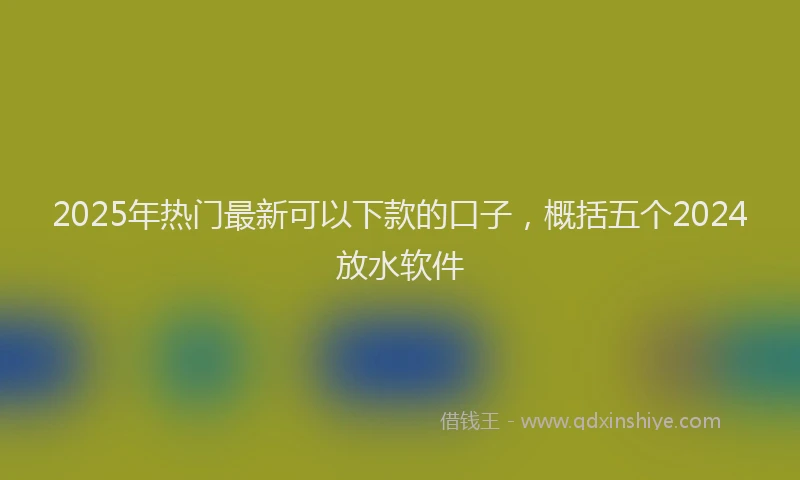2025年热门最新可以下款的口子，概括五个2024放水软件