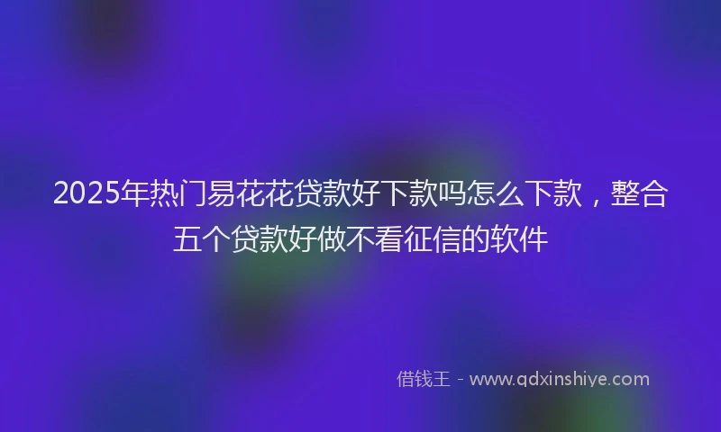 2025年热门易花花贷款好下款吗怎么下款，整合五个贷款好做不看征信的软件