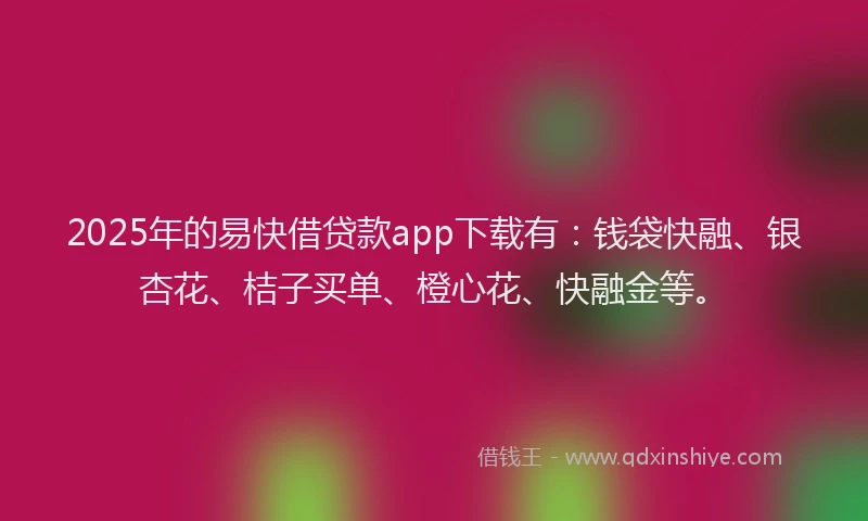2025年的易快借贷款app下载有：钱袋快融、银杏花、桔子买单、橙心花、快融金等。