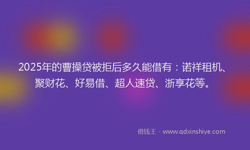 2025年的曹操贷被拒后多久能借有：诺祥租机、聚财花、好易借、超人速贷、浙享花等。