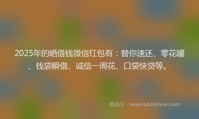 2025年的晒借钱微信红包有：替你速还、零花罐、钱袋瞬借、诚信一周花、口袋快贷等。