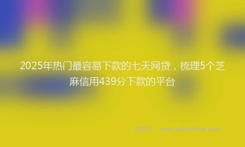 2025年热门最容易下款的七天网贷，梳理5个芝麻信用439分下款的平台