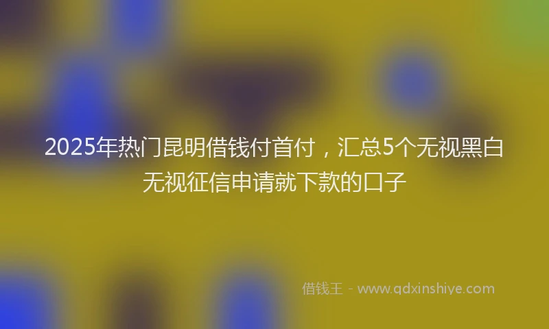 2025年热门昆明借钱付首付，汇总5个无视黑白无视征信申请就下款的口子