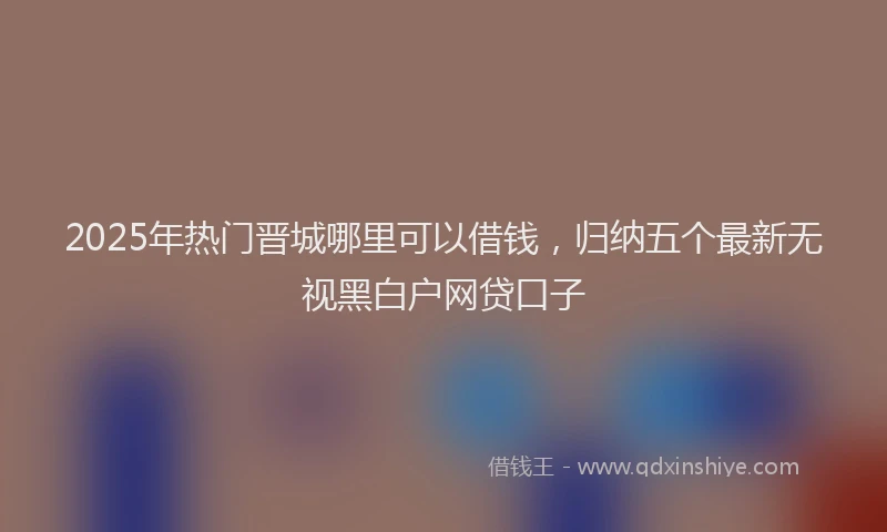 2025年热门晋城哪里可以借钱，归纳五个最新无视黑白户网贷口子