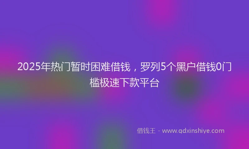 2025年热门暂时困难借钱，罗列5个黑户借钱0门槛极速下款平台