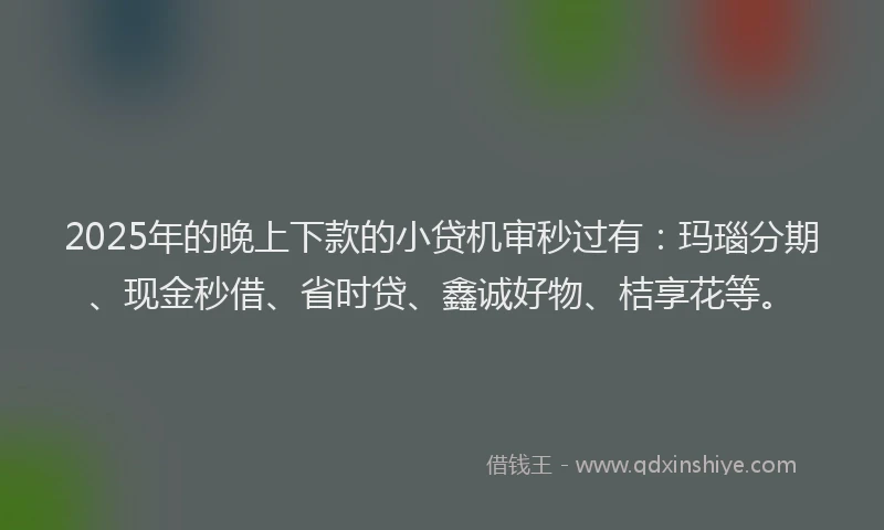 2025年的晚上下款的小贷机审秒过有：玛瑙分期、现金秒借、省时贷、鑫诚好物、桔享花等。