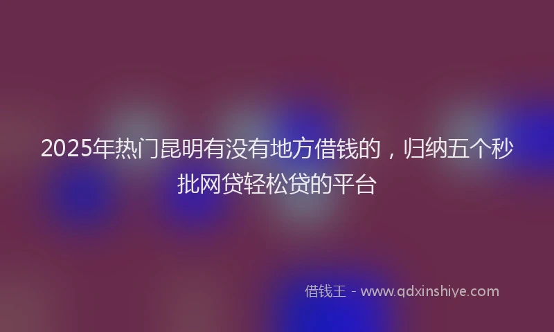 2025年热门昆明有没有地方借钱的，归纳五个秒批网贷轻松贷的平台