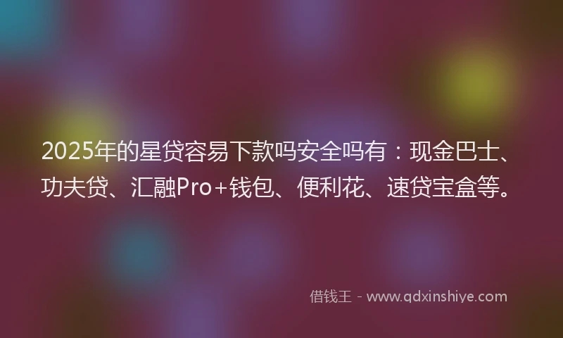 2025年的星贷容易下款吗安全吗有：现金巴士、功夫贷、汇融Pro+钱包、便利花、速贷宝盒等。