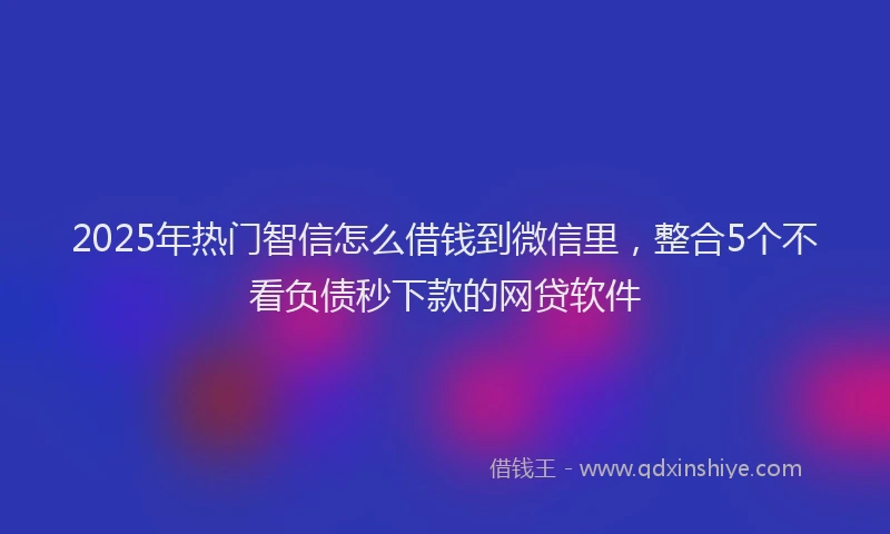 2025年热门智信怎么借钱到微信里，整合5个不看负债秒下款的网贷软件