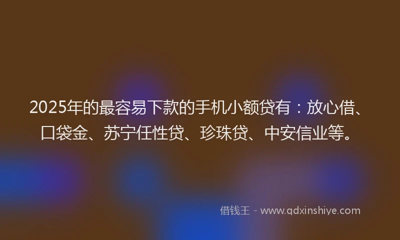 2025年的最容易下款的手机小额贷有：放心借、口袋金、苏宁任性贷、珍珠贷、中安信业等。