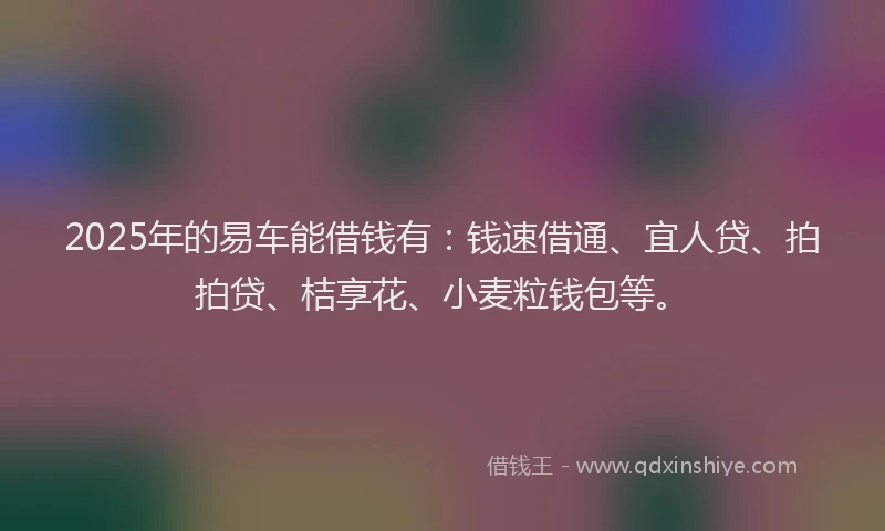 2025年的易车能借钱有：钱速借通、宜人贷、拍拍贷、桔享花、小麦粒钱包等。