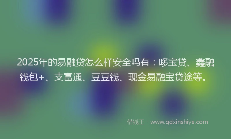 2025年的易融贷怎么样安全吗有：哆宝贷、鑫融钱包+、支富通、豆豆钱、现金易融宝贷途等。