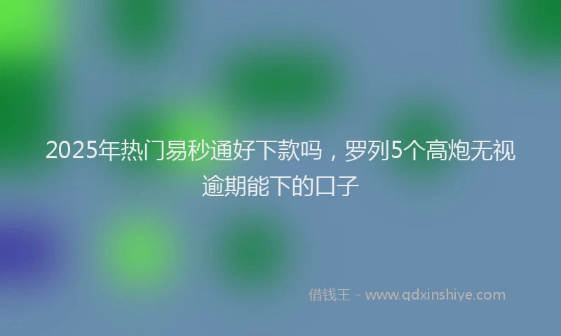 2025年热门易秒通好下款吗，罗列5个高炮无视逾期能下的口子