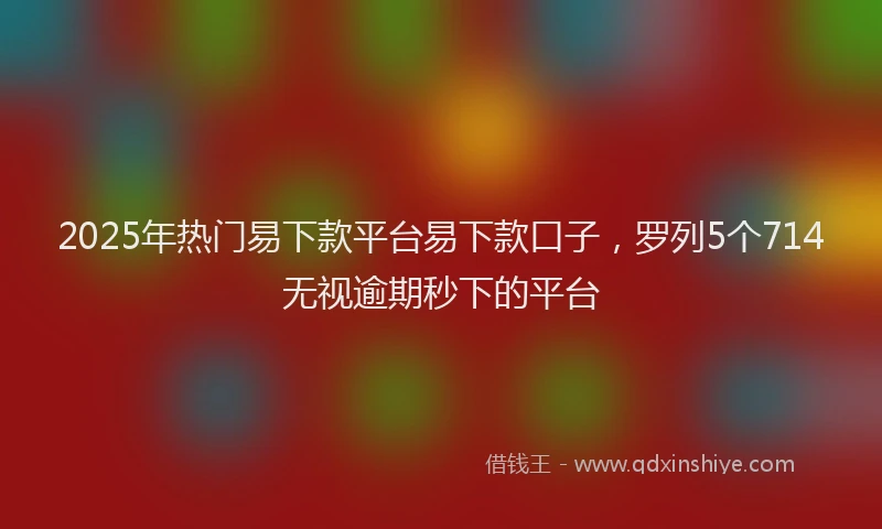 2025年热门易下款平台易下款口子，罗列5个714无视逾期秒下的平台