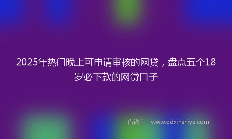 2025年热门晚上可申请审核的网贷，盘点五个18岁必下款的网贷口子