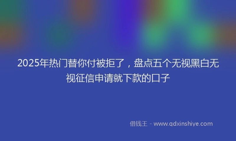 2025年热门替你付被拒了，盘点五个无视黑白无视征信申请就下款的口子