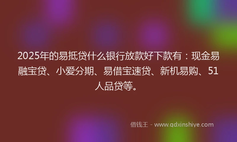 2025年的易抵贷什么银行放款好下款有：现金易融宝贷、小爱分期、易借宝速贷、新机易购、51人品贷等。