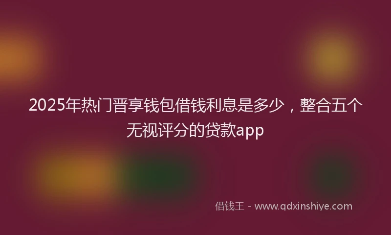 2025年热门晋享钱包借钱利息是多少，整合五个无视评分的贷款app