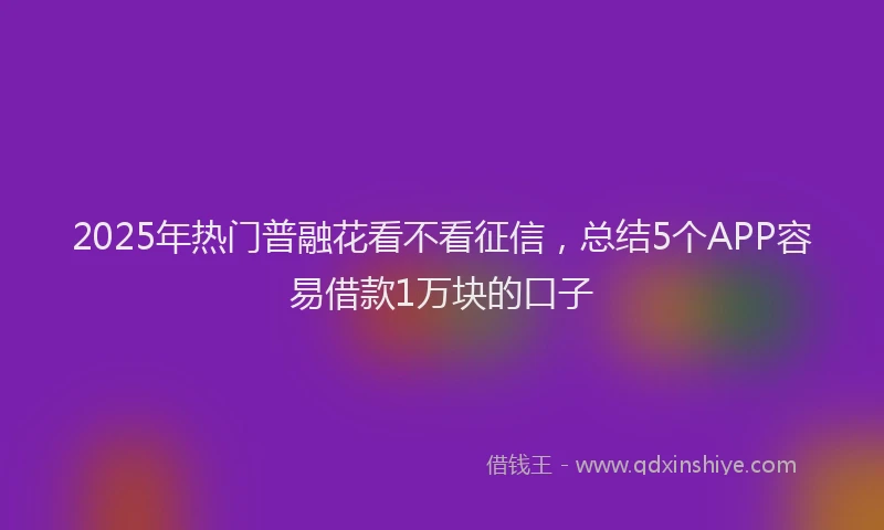 2025年热门普融花看不看征信，总结5个APP容易借款1万块的口子