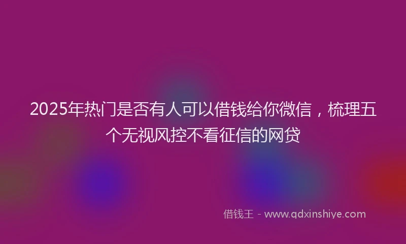 2025年热门是否有人可以借钱给你微信，梳理五个无视风控不看征信的网贷