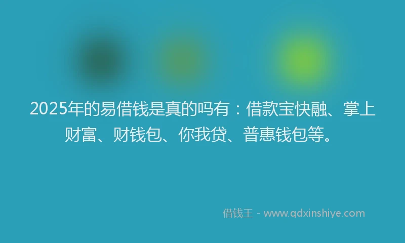 2025年的易借钱是真的吗有：借款宝快融、掌上财富、财钱包、你我贷、普惠钱包等。