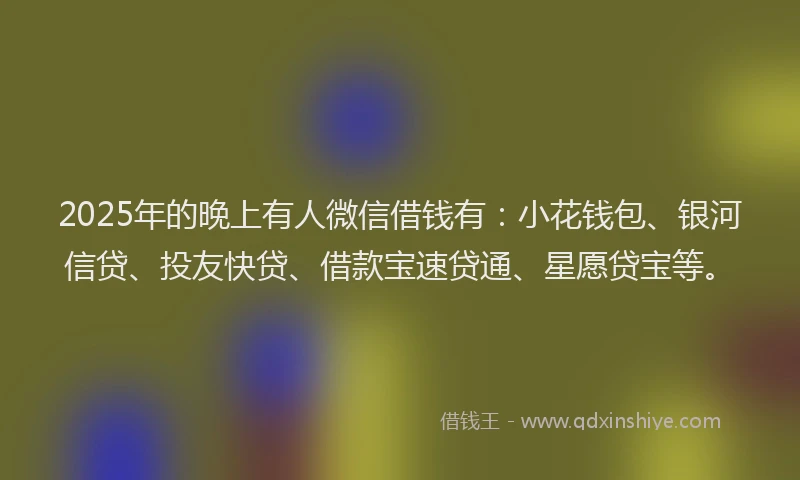 2025年的晚上有人微信借钱有：小花钱包、银河信贷、投友快贷、借款宝速贷通、星愿贷宝等。