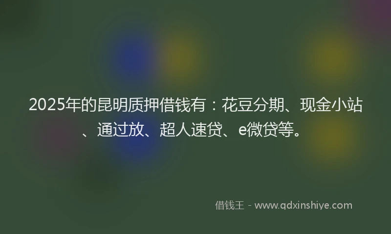 2025年的昆明质押借钱有：花豆分期、现金小站、通过放、超人速贷、e微贷等。