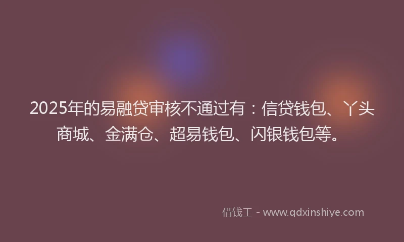 2025年的易融贷审核不通过有：信贷钱包、丫头商城、金满仓、超易钱包、闪银钱包等。