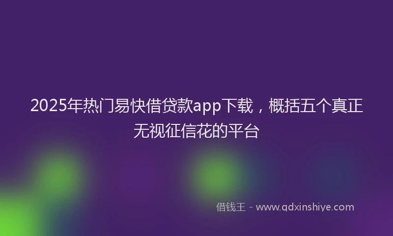 2025年热门易快借贷款app下载，概括五个真正无视征信花的平台