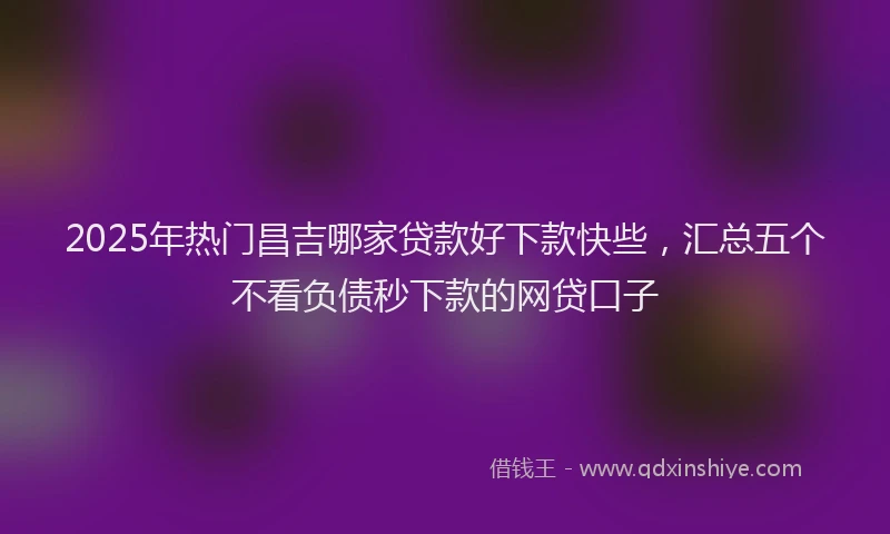 2025年热门昌吉哪家贷款好下款快些，汇总五个不看负债秒下款的网贷口子