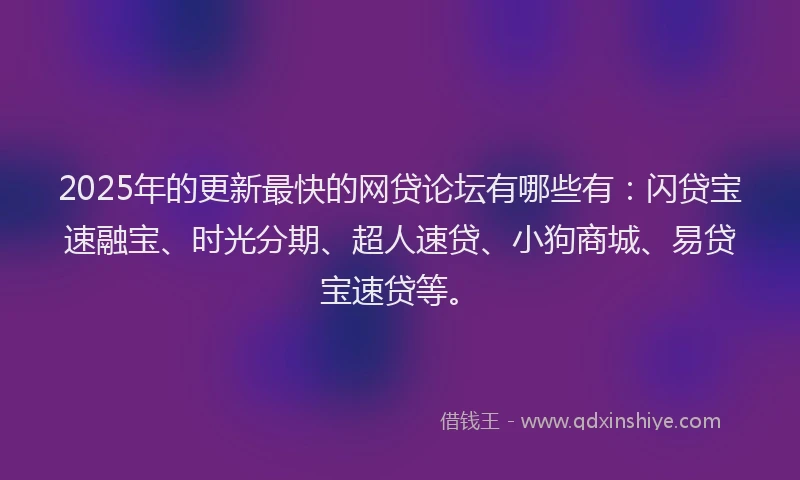 2025年的更新最快的网贷论坛有哪些有：闪贷宝速融宝、时光分期、超人速贷、小狗商城、易贷宝速贷等。