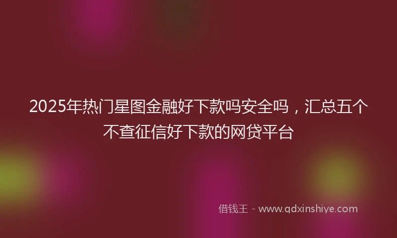 2025年热门星图金融好下款吗安全吗，汇总五个不查征信好下款的网贷平台