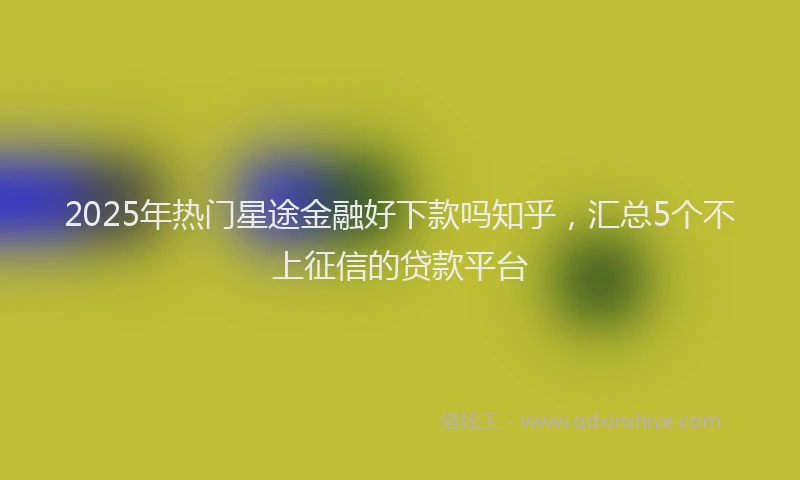 2025年热门星途金融好下款吗知乎，汇总5个不上征信的贷款平台