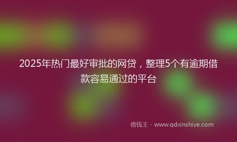 2025年热门最好审批的网贷，整理5个有逾期借款容易通过的平台