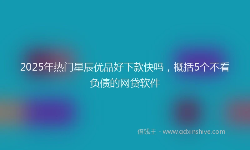 2025年热门星辰优品好下款快吗，概括5个不看负债的网贷软件
