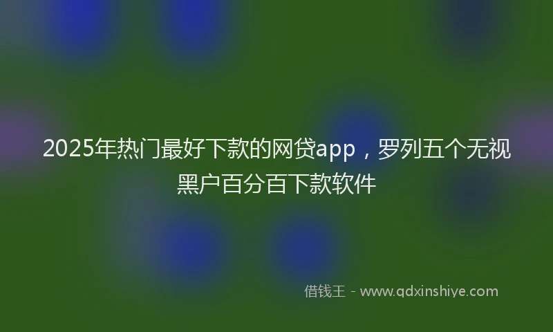 2025年热门最好下款的网贷app，罗列五个无视黑户百分百下款软件