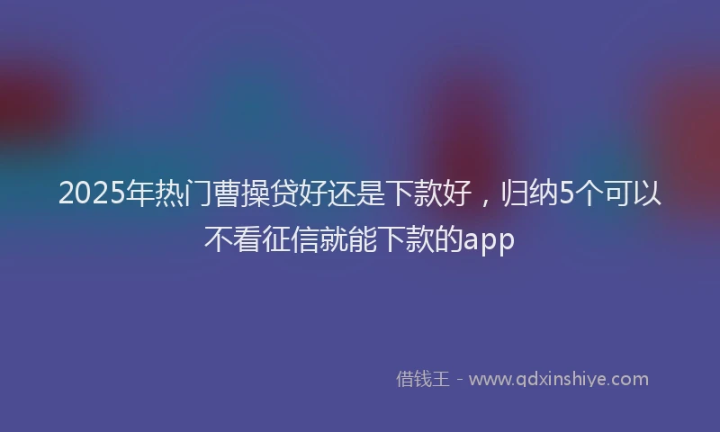2025年热门曹操贷好还是下款好，归纳5个可以不看征信就能下款的app