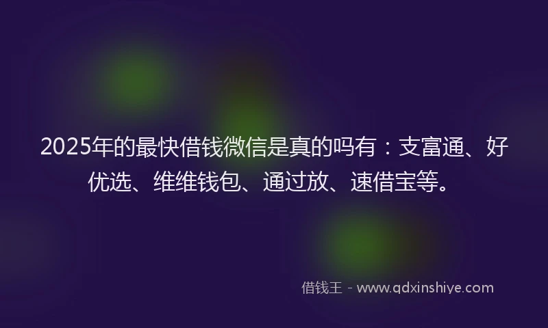 2025年的最快借钱微信是真的吗有：支富通、好优选、维维钱包、通过放、速借宝等。