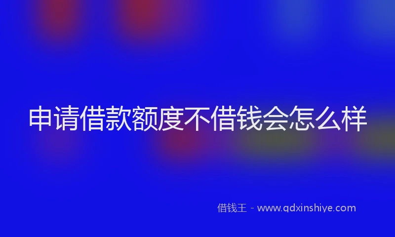 申请借款额度不借钱会怎么样