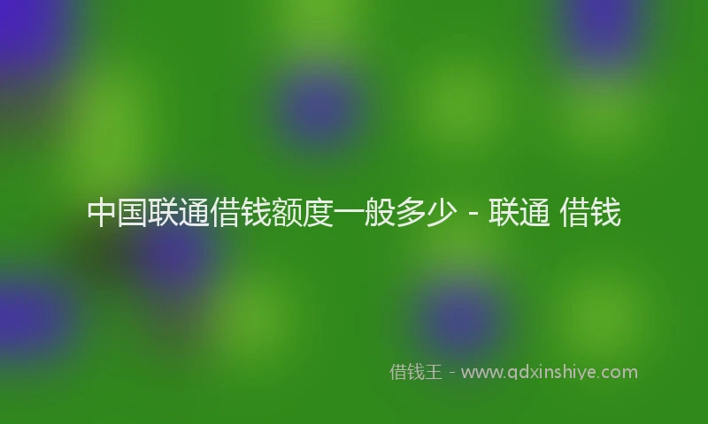 中国联通借钱额度一般多少 - 联通 借钱