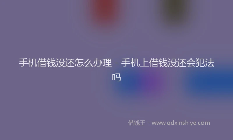 手机借钱没还怎么办理 - 手机上借钱没还会犯法吗
